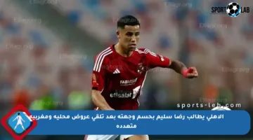 الأهلي يطالب رضا سليم بحسم وجهته بعد تلقي عروض محلية ومغربية متعددة